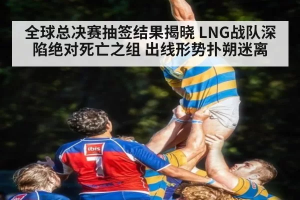 全球总决赛抽签结果揭晓 LNG战队深陷绝对死亡之组 出线形势扑朔迷离