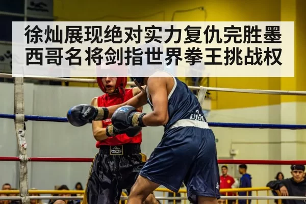 徐灿展现绝对实力复仇完胜墨西哥名将剑指世界拳王挑战权
